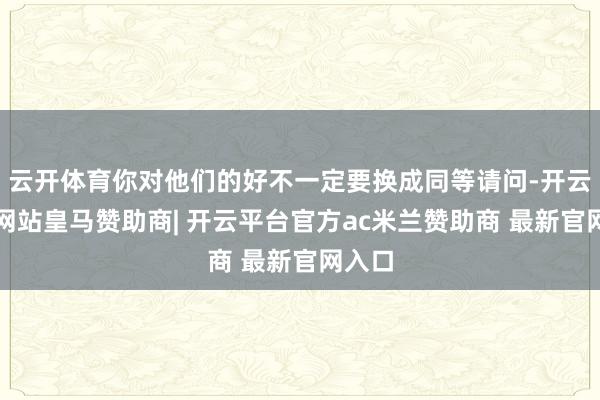 云开体育你对他们的好不一定要换成同等请问-开云平台网站皇马赞助商| 开云平台官方ac米兰赞助商 最新官网入口