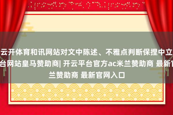 云开体育和讯网站对文中陈述、不雅点判断保捏中立-开云平台网站皇马赞助商| 开云平台官方ac米兰赞助商 最新官网入口