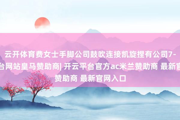 云开体育费女士手脚公司鼓吹连接凯旋捏有公司7-开云平台网站皇马赞助商| 开云平台官方ac米兰赞助商 最新官网入口