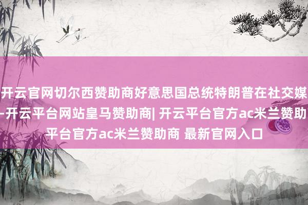 开云官网切尔西赞助商好意思国总统特朗普在社交媒体平台发文暴露-开云平台网站皇马赞助商| 开云平台官方ac米兰赞助商 最新官网入口