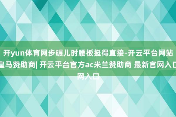 开yun体育网步碾儿时腰板挺得直接-开云平台网站皇马赞助商| 开云平台官方ac米兰赞助商 最新官网入口