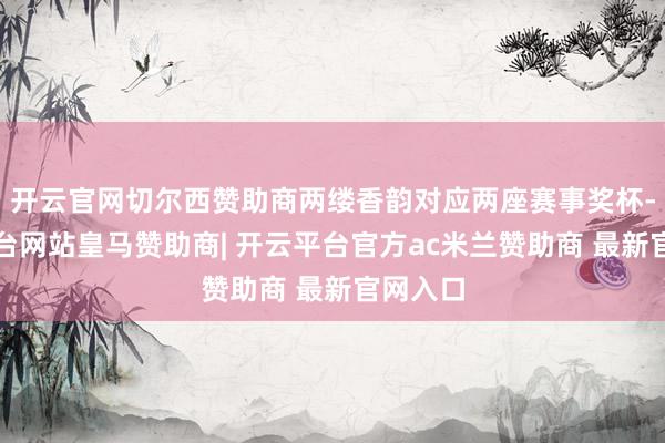 开云官网切尔西赞助商两缕香韵对应两座赛事奖杯-开云平台网站皇马赞助商| 开云平台官方ac米兰赞助商 最新官网入口