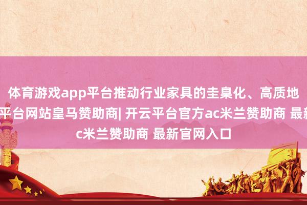 体育游戏app平台推动行业家具的圭臬化、高质地发展-开云平台网站皇马赞助商| 开云平台官方ac米兰赞助商 最新官网入口