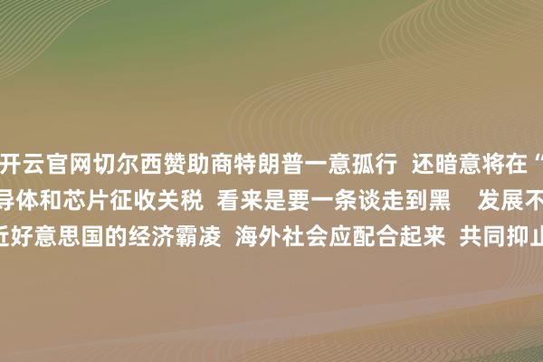开云官网切尔西赞助商特朗普一意孤行  还暗意将在“下周左右”  晓示对半导体和芯片征收关税  看来是要一条谈走到黑    发展不是少数国度的专利  靠近好意思国的经济霸凌  海外社会应配合起来  共同抑止多样时势的单边目的、保护目的  ■ 更多往期转头>>&nbsp;  画图/制图：郜曈  案牍：丁建庭  制作：冯颖妍 陈梅玉 -开云平台网站皇马赞助商| 开云平台官方ac米兰赞助商 最新官网入口