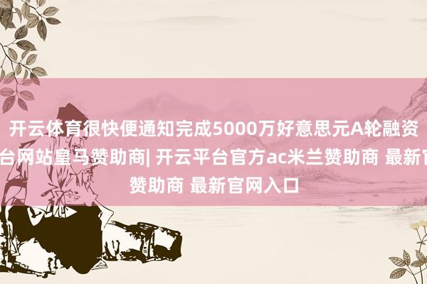 开云体育很快便通知完成5000万好意思元A轮融资-开云平台网站皇马赞助商| 开云平台官方ac米兰赞助商 最新官网入口