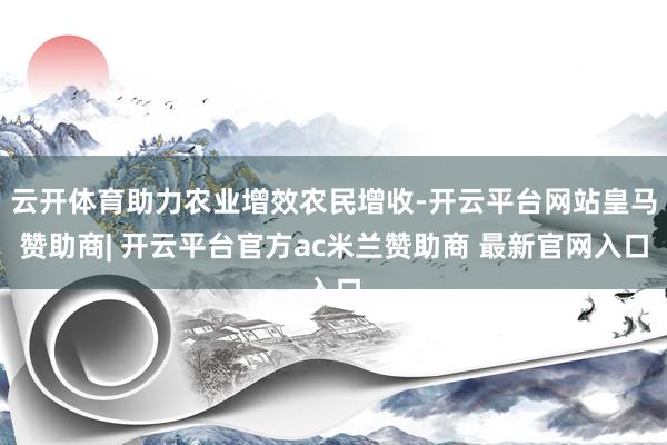 云开体育助力农业增效农民增收-开云平台网站皇马赞助商| 开云平台官方ac米兰赞助商 最新官网入口