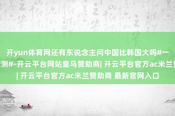 开yun体育网还有东说念主问中国比韩国大吗#一分钟精选视频扶抓推测#-开云平台网站皇马赞助商| 开云平台官方ac米兰赞助商 最新官网入口