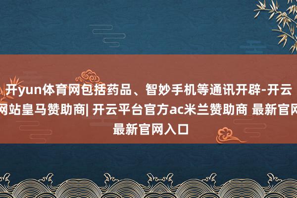开yun体育网包括药品、智妙手机等通讯开辟-开云平台网站皇马赞助商| 开云平台官方ac米兰赞助商 最新官网入口