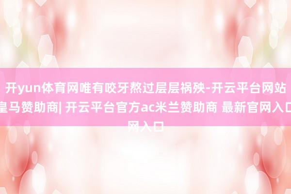 开yun体育网唯有咬牙熬过层层祸殃-开云平台网站皇马赞助商| 开云平台官方ac米兰赞助商 最新官网入口