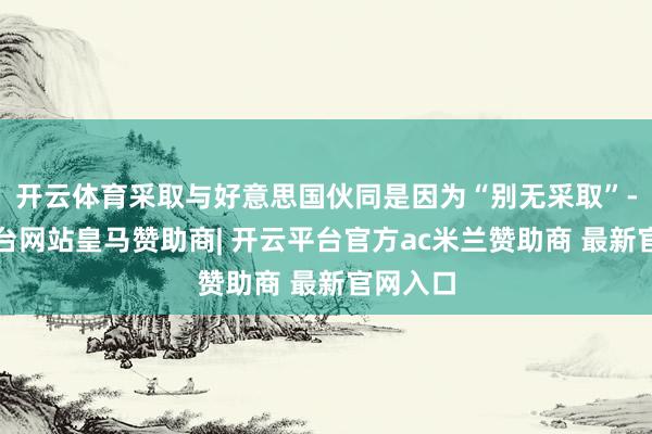 开云体育采取与好意思国伙同是因为“别无采取”-开云平台网站皇马赞助商| 开云平台官方ac米兰赞助商 最新官网入口