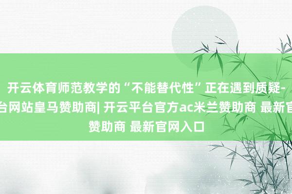 开云体育师范教学的“不能替代性”正在遇到质疑-开云平台网站皇马赞助商| 开云平台官方ac米兰赞助商 最新官网入口