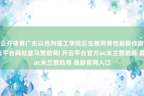 云开体育广东以色列理工学院后生教师黄恺副耕作磨折蚀本-开云平台网站皇马赞助商| 开云平台官方ac米兰赞助商 最新官网入口
