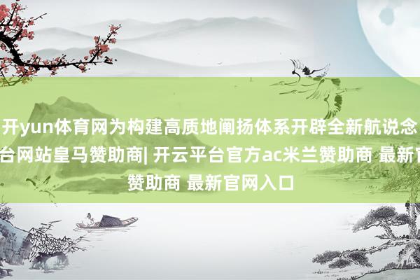 开yun体育网为构建高质地阐扬体系开辟全新航说念-开云平台网站皇马赞助商| 开云平台官方ac米兰赞助商 最新官网入口
