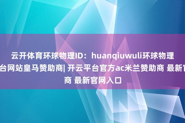 云开体育环球物理ID：huanqiuwuli环球物理-开云平台网站皇马赞助商| 开云平台官方ac米兰赞助商 最新官网入口