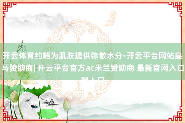 开云体育约略为肌肤提供弥散水分-开云平台网站皇马赞助商| 开云平台官方ac米兰赞助商 最新官网入口
