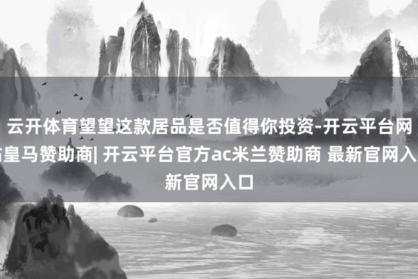 云开体育望望这款居品是否值得你投资-开云平台网站皇马赞助商| 开云平台官方ac米兰赞助商 最新官网入口