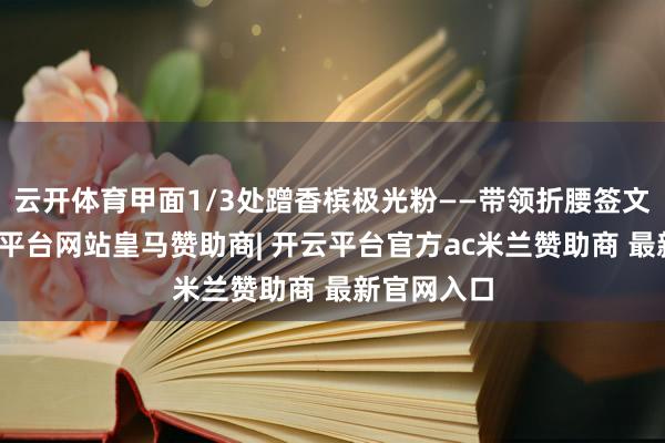 云开体育甲面1/3处蹭香槟极光粉——带领折腰签文献时-开云平台网站皇马赞助商| 开云平台官方ac米兰赞助商 最新官网入口