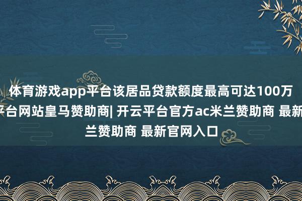 体育游戏app平台该居品贷款额度最高可达100万元-开云平台网站皇马赞助商| 开云平台官方ac米兰赞助商 最新官网入口