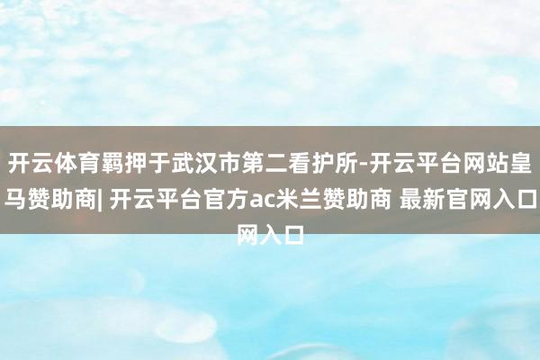 开云体育羁押于武汉市第二看护所-开云平台网站皇马赞助商| 开云平台官方ac米兰赞助商 最新官网入口