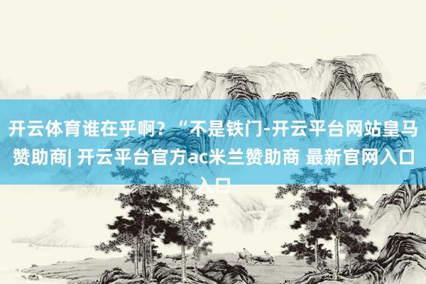 开云体育谁在乎啊？“不是铁门-开云平台网站皇马赞助商| 开云平台官方ac米兰赞助商 最新官网入口