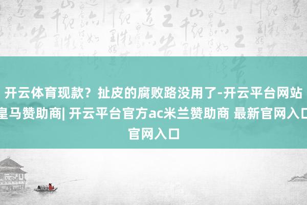开云体育现款?扯皮的腐败路没用了-开云平台网站皇马赞助商| 开云平台官方ac米兰赞助商 最新官网入口