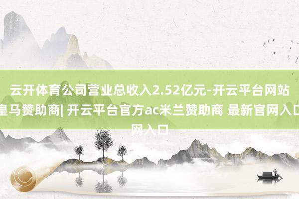 云开体育公司营业总收入2.52亿元-开云平台网站皇马赞助商| 开云平台官方ac米兰赞助商 最新官网入口