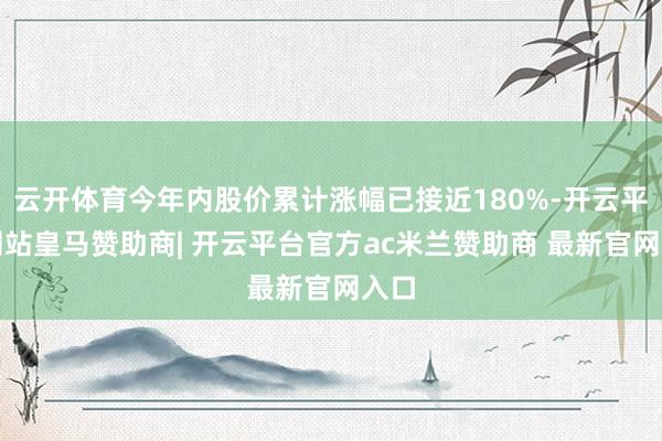 云开体育今年内股价累计涨幅已接近180%-开云平台网站皇马赞助商| 开云平台官方ac米兰赞助商 最新官网入口
