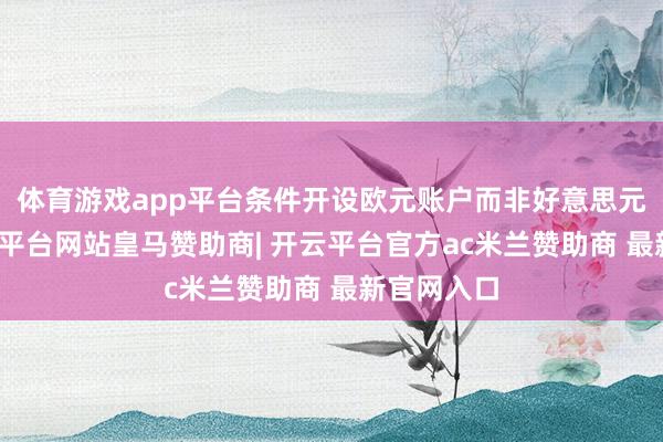 体育游戏app平台条件开设欧元账户而非好意思元账户-开云平台网站皇马赞助商| 开云平台官方ac米兰赞助商 最新官网入口