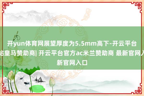 开yun体育网展望厚度为5.5mm高下-开云平台网站皇马赞助商| 开云平台官方ac米兰赞助商 最新官网入口
