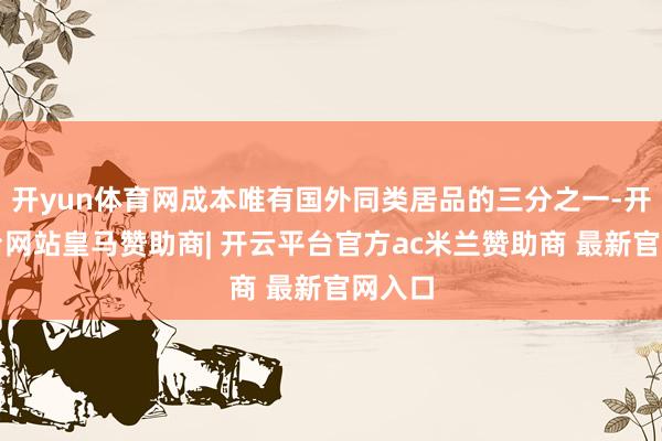 开yun体育网成本唯有国外同类居品的三分之一-开云平台网站皇马赞助商| 开云平台官方ac米兰赞助商 最新官网入口