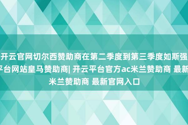 开云官网切尔西赞助商在第二季度到第三季度如斯强势-开云平台网站皇马赞助商| 开云平台官方ac米兰赞助商 最新官网入口