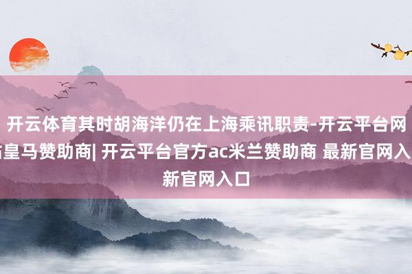 开云体育其时胡海洋仍在上海乘讯职责-开云平台网站皇马赞助商| 开云平台官方ac米兰赞助商 最新官网入口