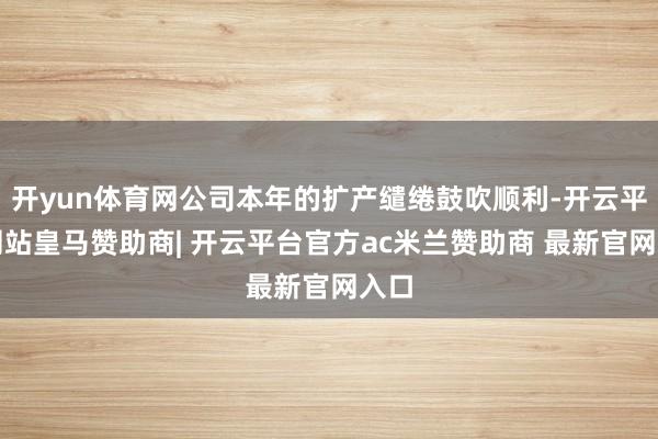 开yun体育网公司本年的扩产缱绻鼓吹顺利-开云平台网站皇马赞助商| 开云平台官方ac米兰赞助商 最新官网入口