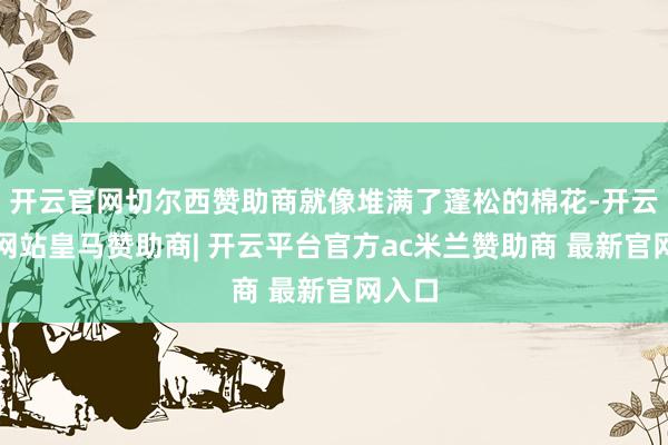 开云官网切尔西赞助商就像堆满了蓬松的棉花-开云平台网站皇马赞助商| 开云平台官方ac米兰赞助商 最新官网入口