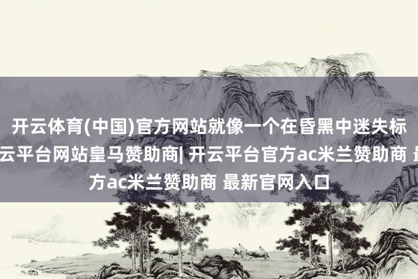 开云体育(中国)官方网站就像一个在昏黑中迷失标的的行者-开云平台网站皇马赞助商| 开云平台官方ac米兰赞助商 最新官网入口