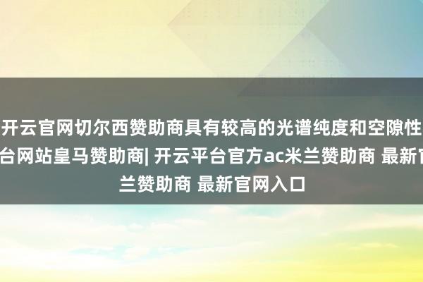 开云官网切尔西赞助商具有较高的光谱纯度和空隙性-开云平台网站皇马赞助商| 开云平台官方ac米兰赞助商 最新官网入口