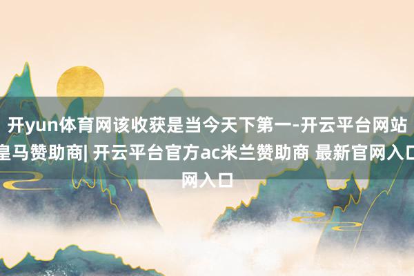 开yun体育网该收获是当今天下第一-开云平台网站皇马赞助商| 开云平台官方ac米兰赞助商 最新官网入口