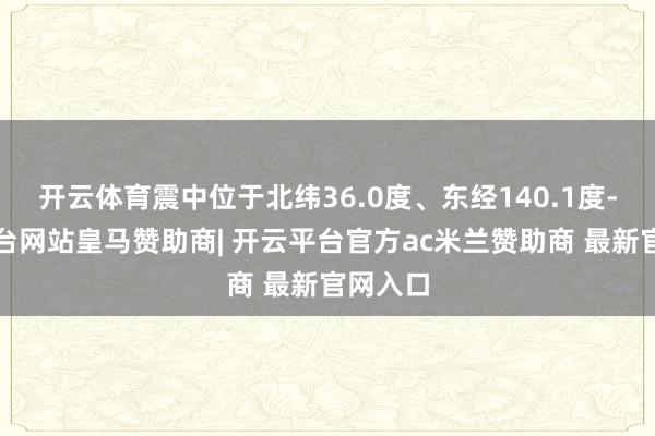 开云体育震中位于北纬36.0度、东经140.1度-开云平台网站皇马赞助商| 开云平台官方ac米兰赞助商 最新官网入口
