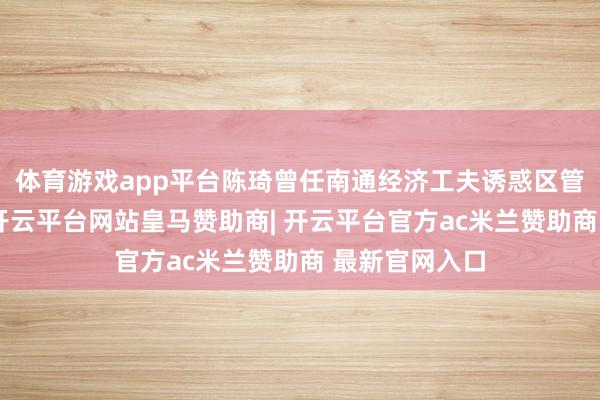 体育游戏app平台陈琦曾任南通经济工夫诱惑区管委会副主任-开云平台网站皇马赞助商| 开云平台官方ac米兰赞助商 最新官网入口