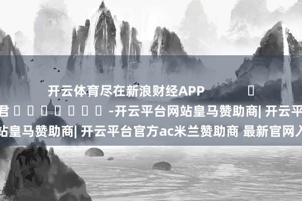 开云体育尽在新浪财经APP            						职守剪辑：卢昱君 							-开云平台网站皇马赞助商| 开云平台官方ac米兰赞助商 最新官网入口