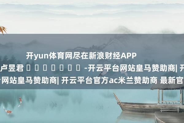 开yun体育网尽在新浪财经APP            						包袱剪辑：卢昱君 							-开云平台网站皇马赞助商| 开云平台官方ac米兰赞助商 最新官网入口