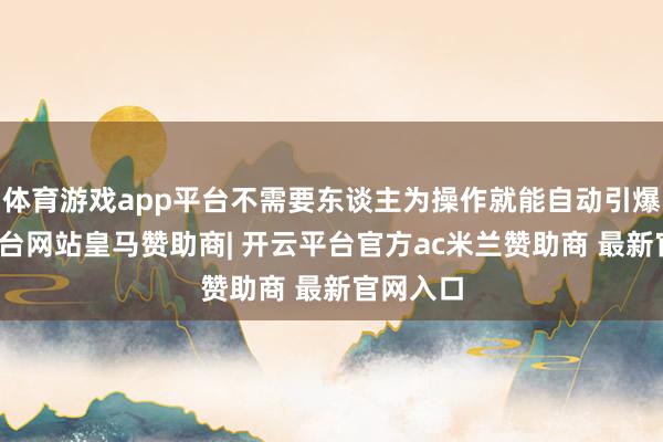 体育游戏app平台不需要东谈主为操作就能自动引爆-开云平台网站皇马赞助商| 开云平台官方ac米兰赞助商 最新官网入口