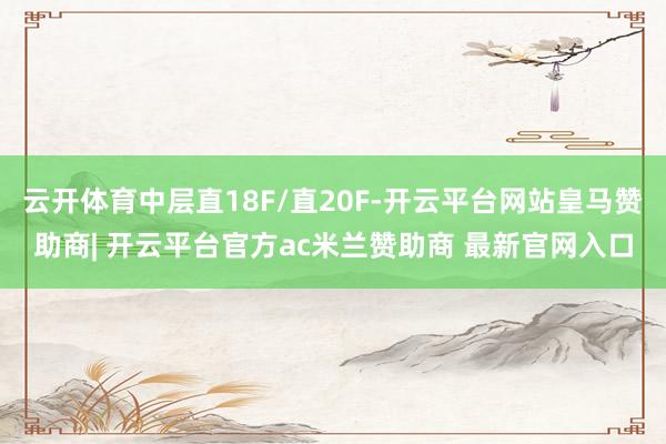 云开体育中层直18F/直20F-开云平台网站皇马赞助商| 开云平台官方ac米兰赞助商 最新官网入口