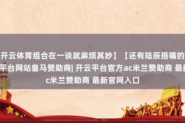 开云体育组合在一谈就麻烦其妙】【还有陆辰捂嘴的声气-开云平台网站皇马赞助商| 开云平台官方ac米兰赞助商 最新官网入口