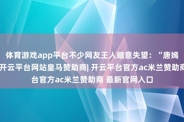 体育游戏app平台不少网友王人暗意失望：“唐嫣长得这样漂亮-开云平台网站皇马赞助商| 开云平台官方ac米兰赞助商 最新官网入口