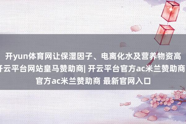 开yun体育网让保湿因子、电离化水及营养物资高效渗入真皮-开云平台网站皇马赞助商| 开云平台官方ac米兰赞助商 最新官网入口