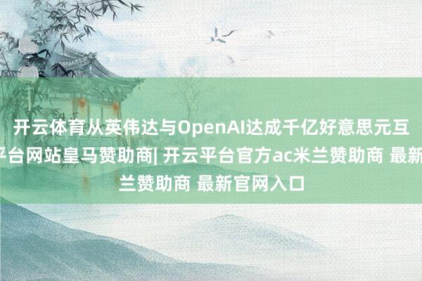 开云体育从英伟达与OpenAI达成千亿好意思元互助-开云平台网站皇马赞助商| 开云平台官方ac米兰赞助商 最新官网入口
