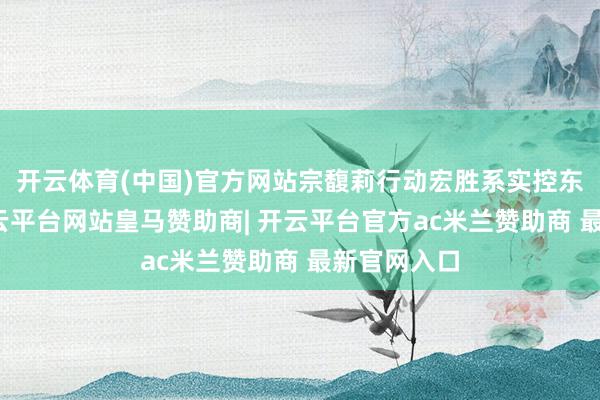 开云体育(中国)官方网站宗馥莉行动宏胜系实控东说念主-开云平台网站皇马赞助商| 开云平台官方ac米兰赞助商 最新官网入口