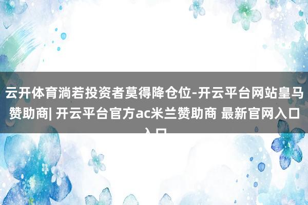云开体育淌若投资者莫得降仓位-开云平台网站皇马赞助商| 开云平台官方ac米兰赞助商 最新官网入口