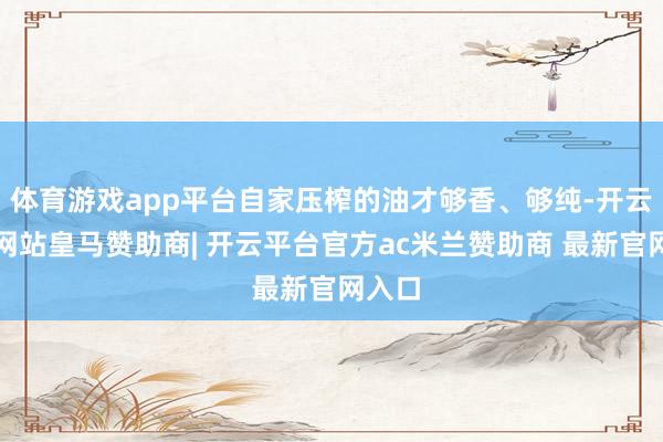 体育游戏app平台自家压榨的油才够香、够纯-开云平台网站皇马赞助商| 开云平台官方ac米兰赞助商 最新官网入口